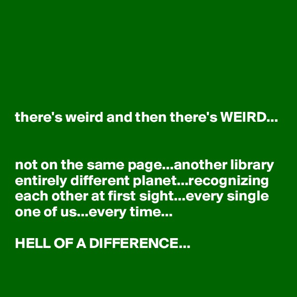 





there's weird and then there's WEIRD...


not on the same page...another library entirely different planet...recognizing each other at first sight...every single one of us...every time...

HELL OF A DIFFERENCE...