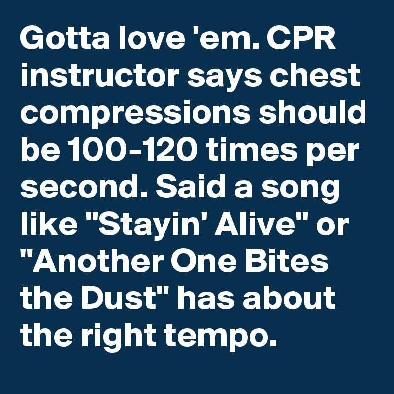 Gotta love 'em. CPR instructor says chest compressions should be 100-120 times per second. Said a song like "Stayin' Alive" or "Another One Bites the Dust" has about the right tempo.