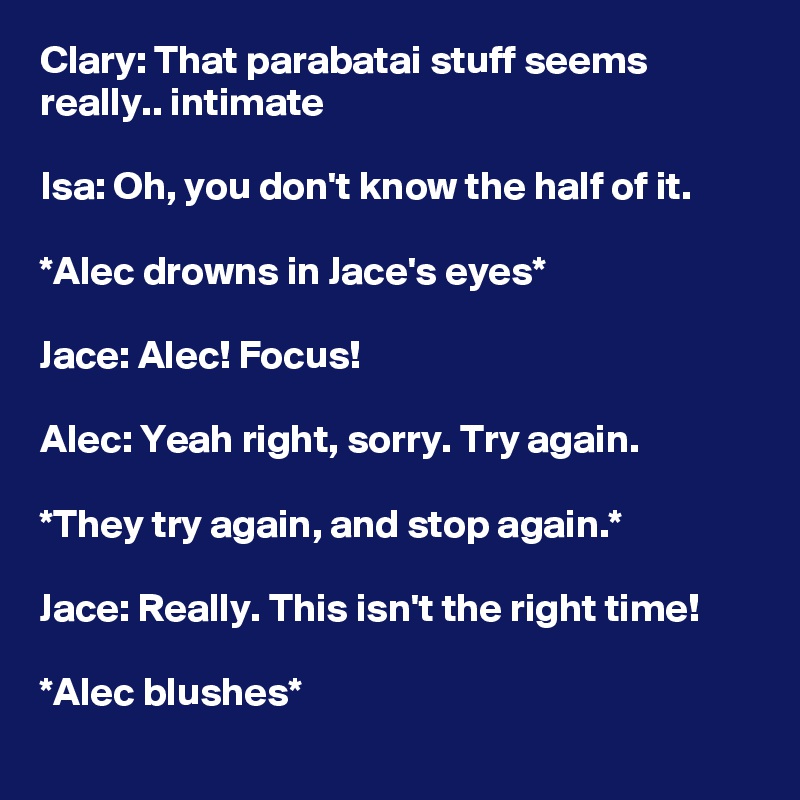 Clary: That parabatai stuff seems really.. intimate

Isa: Oh, you don't know the half of it.

*Alec drowns in Jace's eyes*

Jace: Alec! Focus!

Alec: Yeah right, sorry. Try again. 

*They try again, and stop again.*

Jace: Really. This isn't the right time! 

*Alec blushes*
