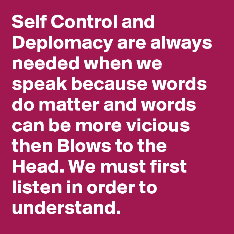 Self Control and Deplomacy are always needed when we speak because words do matter and words can be more vicious then Blows to the Head. We must first listen in order to understand.