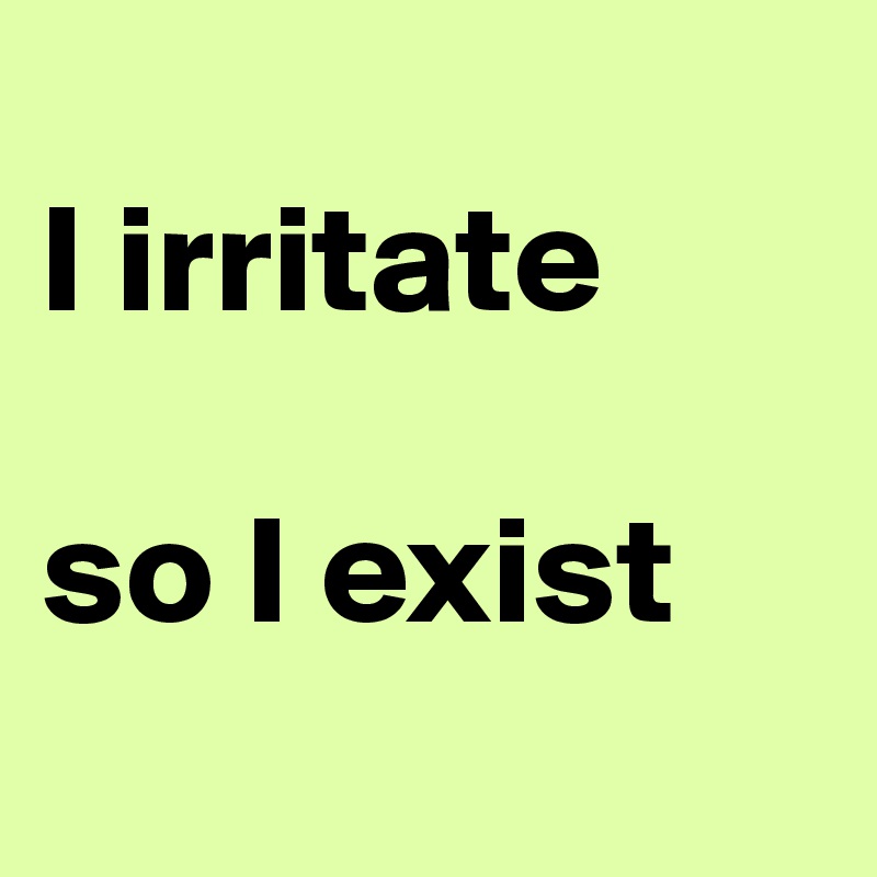 
I irritate

so I exist
