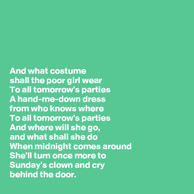 





And what costume 
shall the poor girl wear
To all tomorrow's parties
A hand-me-down dress 
from who knows where
To all tomorrow's parties
And where will she go, 
and what shall she do
When midnight comes around
She'll turn once more to 
Sunday's clown and cry 
behind the door.