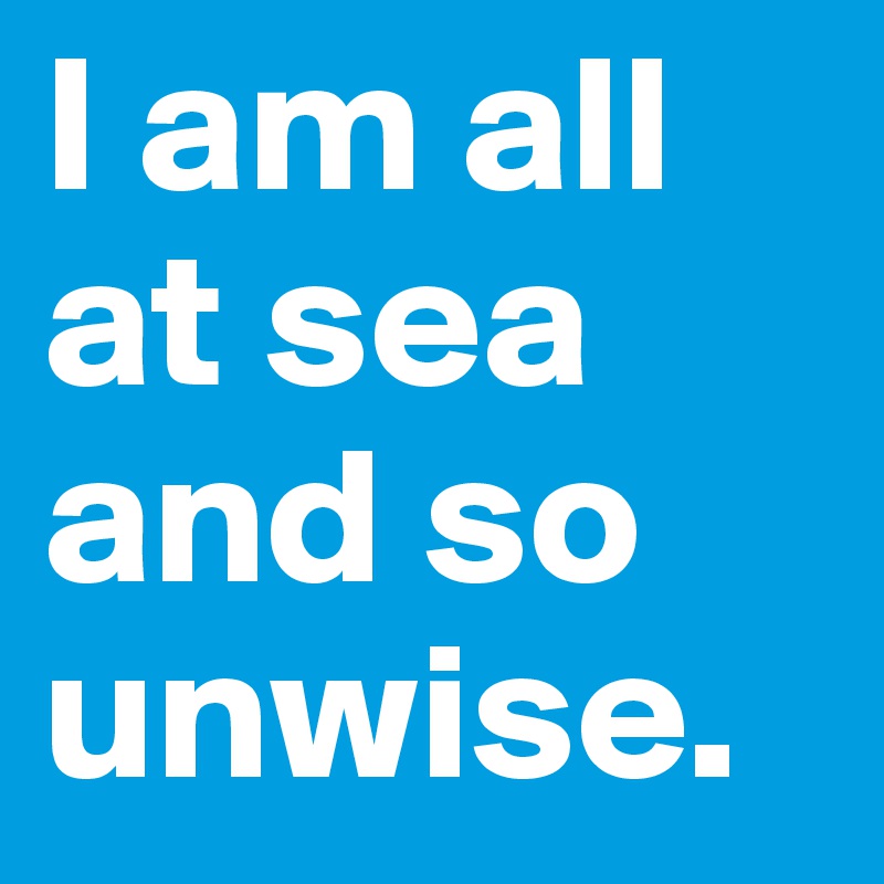 I am all at sea and so unwise.