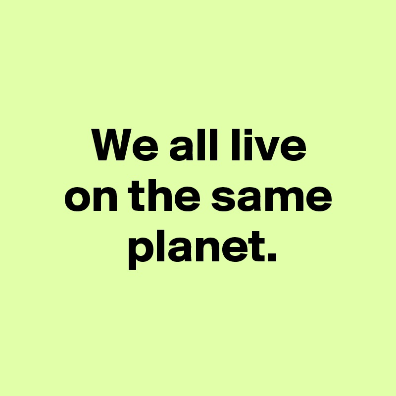 

 We all live
 on the same
  planet.

