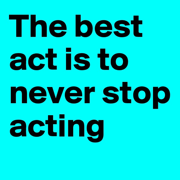 The best act is to never stop acting