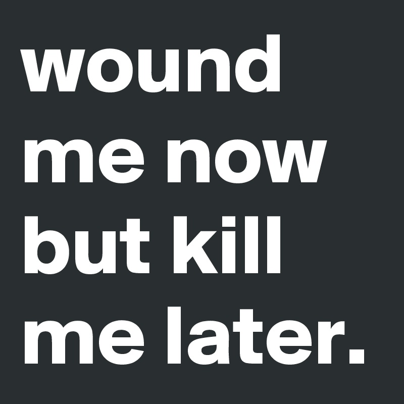 wound me now but kill me later.