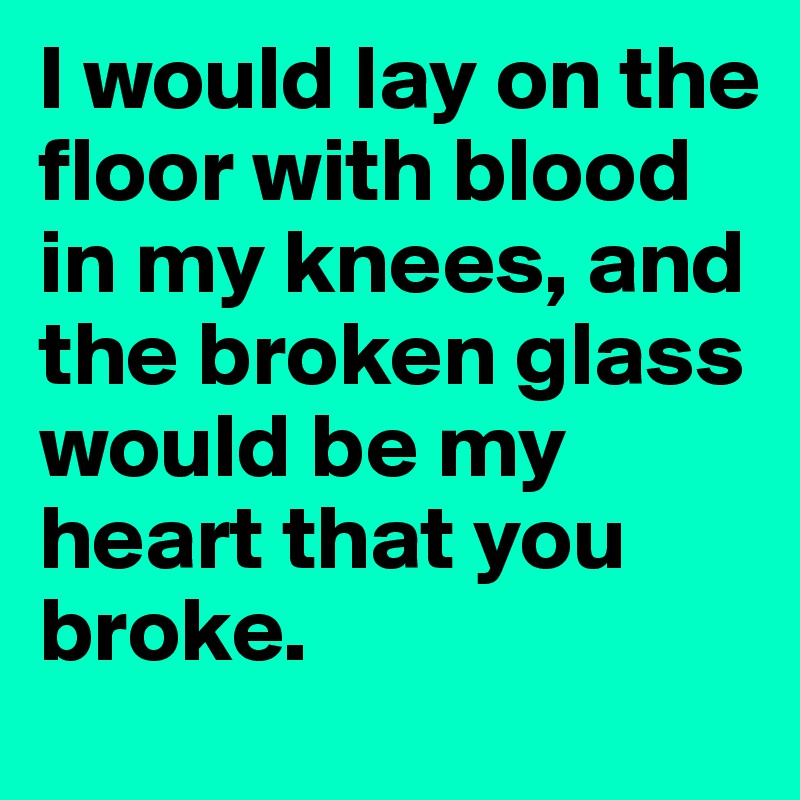 I would lay on the floor with blood in my knees, and the broken glass would be my heart that you broke.