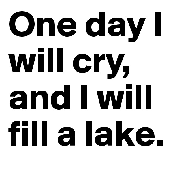 One day I will cry, and I will fill a lake.