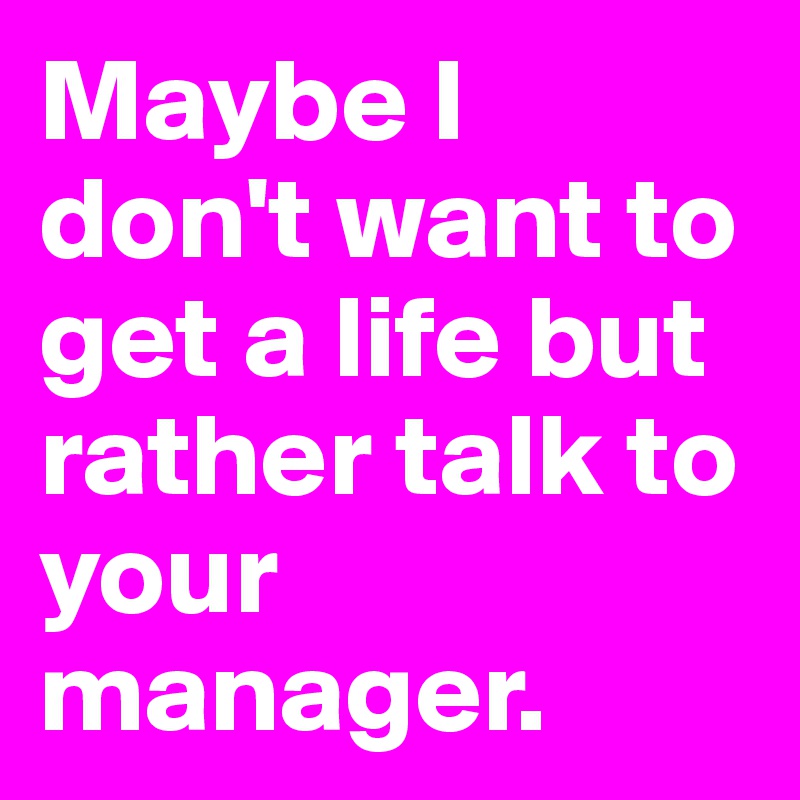 Maybe I don't want to get a life but rather talk to your manager.
