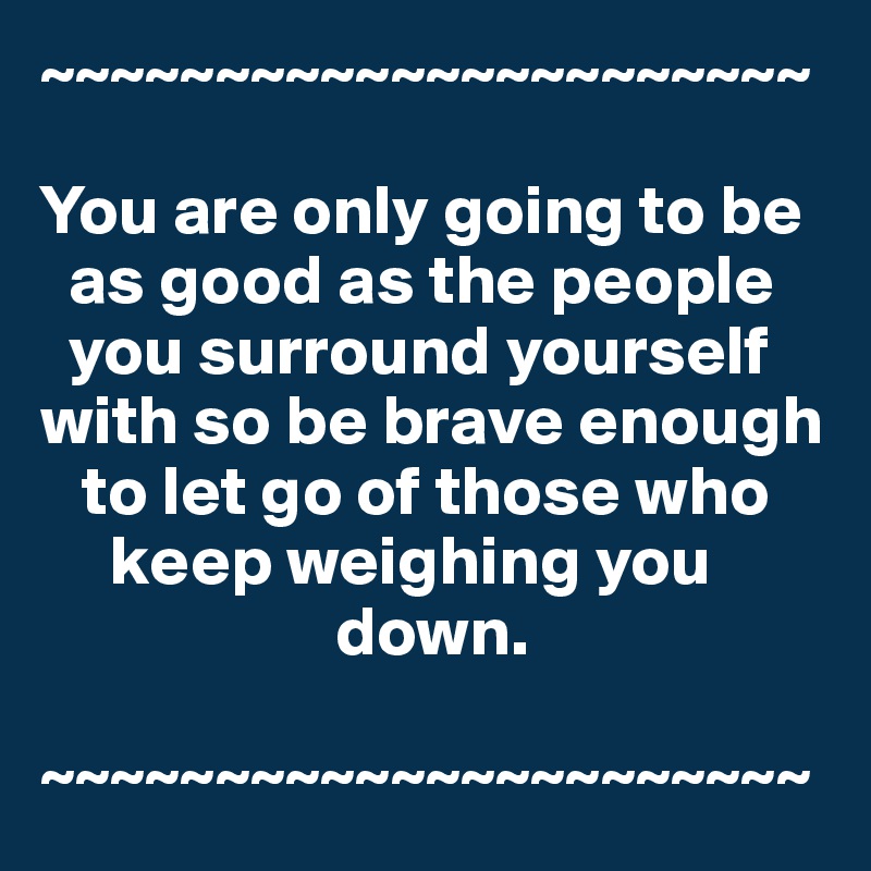 ~~~~~~~~~~~~~~~~~~~~~~

You are only going to be 
  as good as the people 
  you surround yourself with so be brave enough 
   to let go of those who 
     keep weighing you 
                     down.

~~~~~~~~~~~~~~~~~~~~~~