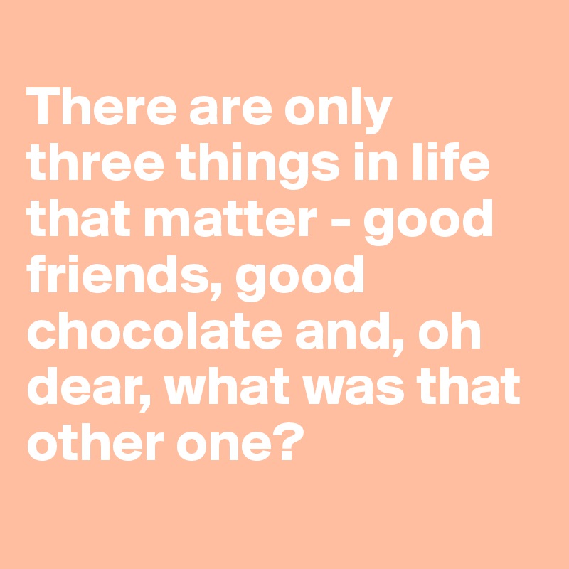 
There are only three things in life that matter - good friends, good chocolate and, oh dear, what was that other one?
