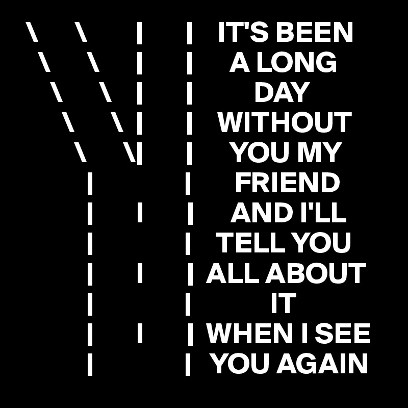  \      \        |       |    IT'S BEEN
   \      \      |       |      A LONG
     \      \    |       |          DAY
       \      \  |       |    WITHOUT
         \      \|       |      YOU MY
           |               |       FRIEND
           |       I       |      AND I'LL
           |               |    TELL YOU
           |       I       |  ALL ABOUT
           |               |             IT
           |       I       |  WHEN I SEE
           |               |   YOU AGAIN