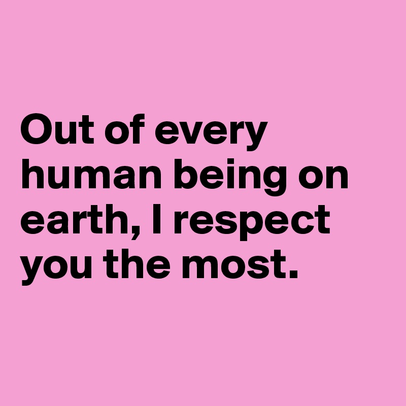 

Out of every human being on earth, I respect you the most. 

