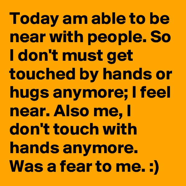 Today am able to be near with people. So I don't must get touched by hands or hugs anymore; I feel near. Also me, I don't touch with hands anymore. 
Was a fear to me. :) 