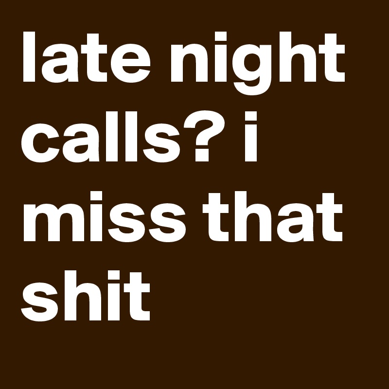 late night calls? i miss that shit