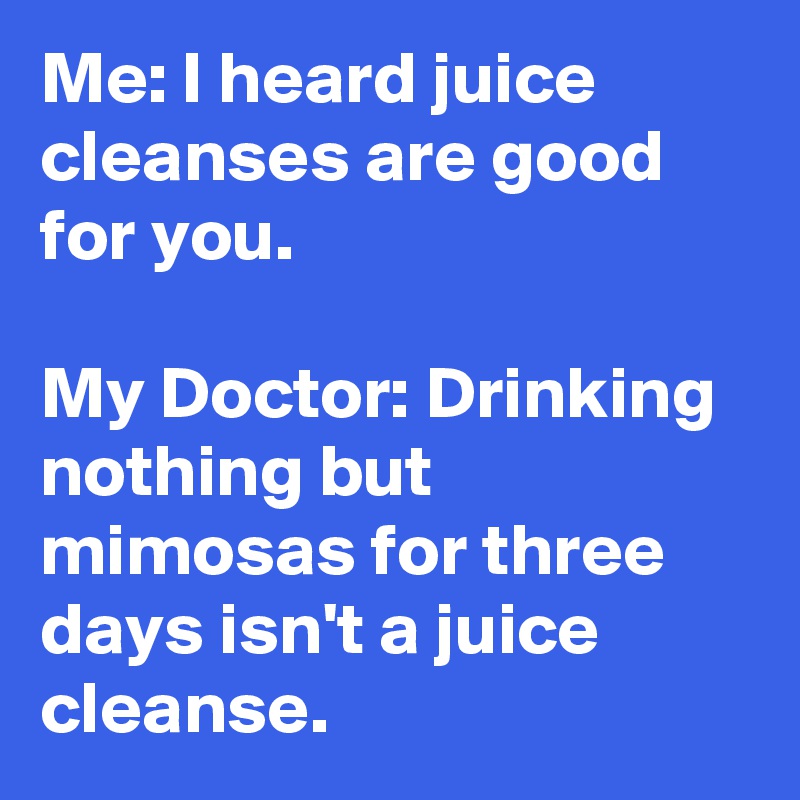 Me: I heard juice cleanses are good for you.

My Doctor: Drinking nothing but mimosas for three days isn't a juice cleanse. 