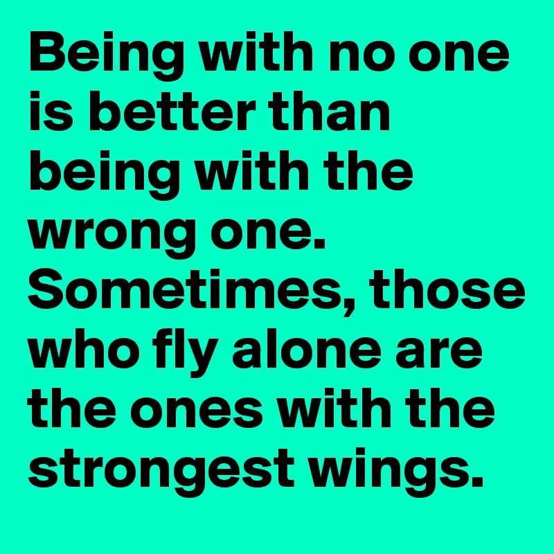 Being with no one is better than being with the wrong one.
Sometimes, those who fly alone are the ones with the strongest wings.