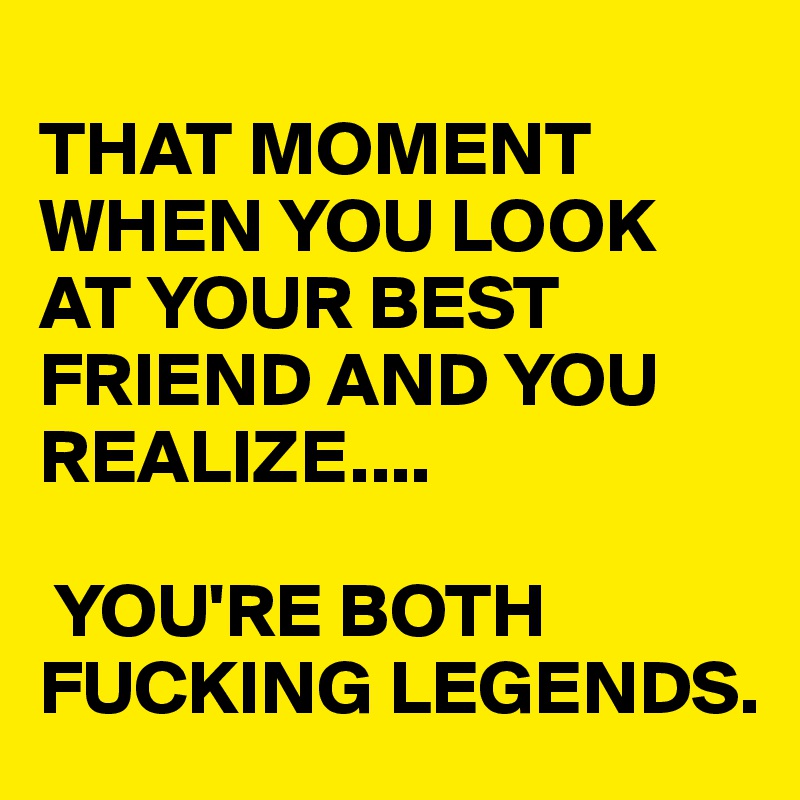 
THAT MOMENT WHEN YOU LOOK AT YOUR BEST FRIEND AND YOU REALIZE....

 YOU'RE BOTH 
FUCKING LEGENDS.