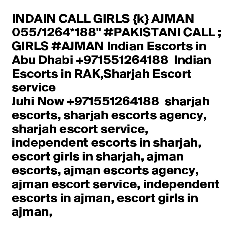 INDAIN CALL GIRLS {k} AJMAN 055/1264*188" #PAKISTANI CALL ; GIRLS #AJMAN Indian Escorts in Abu Dhabi +971551264188  Indian Escorts in RAK,Sharjah Escort service
Juhi Now +971551264188  sharjah escorts, sharjah escorts agency, sharjah escort service, independent escorts in sharjah, escort girls in sharjah, ajman escorts, ajman escorts agency, ajman escort service, independent escorts in ajman, escort girls in ajman,