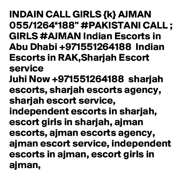 INDAIN CALL GIRLS {k} AJMAN 055/1264*188" #PAKISTANI CALL ; GIRLS #AJMAN Indian Escorts in Abu Dhabi +971551264188  Indian Escorts in RAK,Sharjah Escort service
Juhi Now +971551264188  sharjah escorts, sharjah escorts agency, sharjah escort service, independent escorts in sharjah, escort girls in sharjah, ajman escorts, ajman escorts agency, ajman escort service, independent escorts in ajman, escort girls in ajman,
