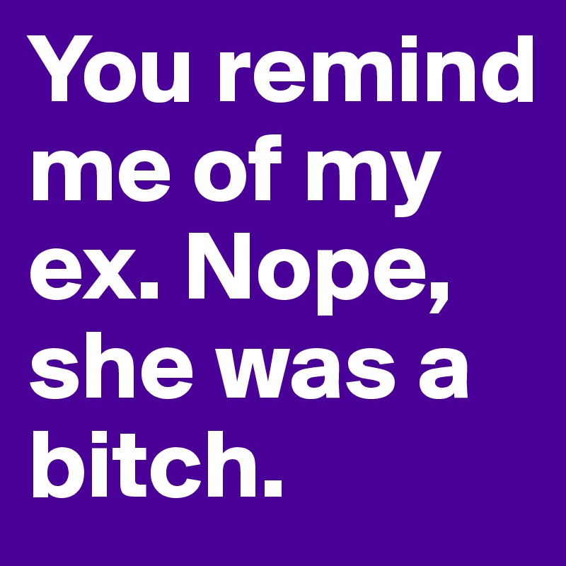You remind me of my ex. Nope, she was a bitch. 