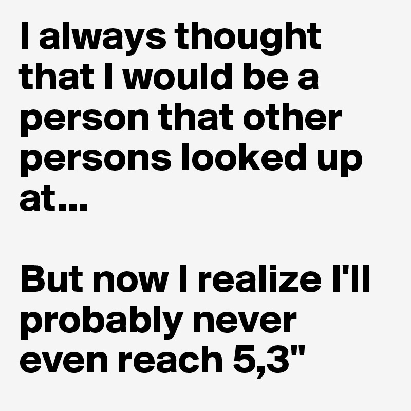 I always thought that I would be a person that other persons looked up at...

But now I realize I'll probably never even reach 5,3"
