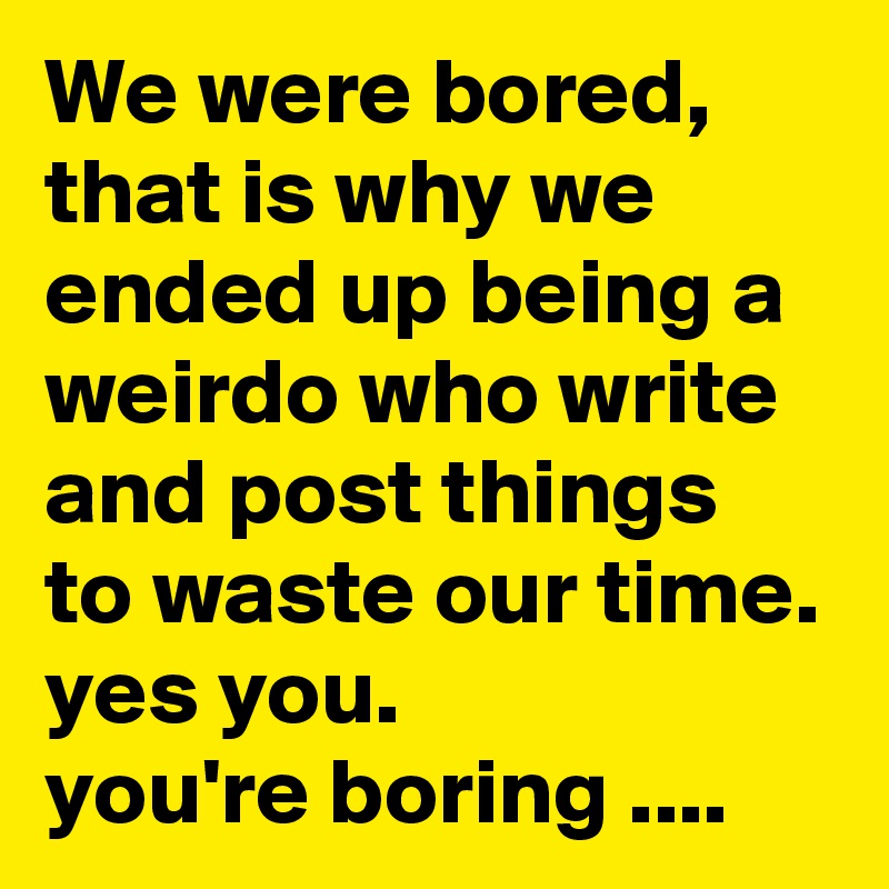 We were bored, that is why we ended up being a weirdo who write and post things to waste our time. 
yes you. 
you're boring ....