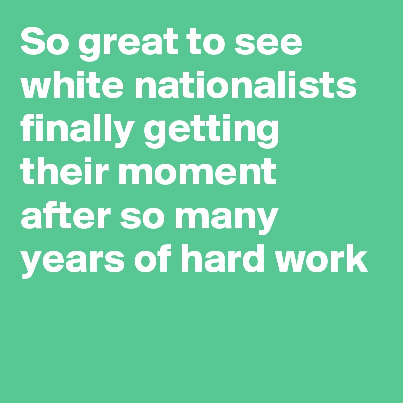 So great to see white nationalists finally getting their moment after so many years of hard work