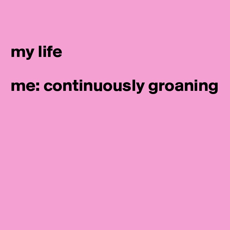 

my life

me: continuously groaning 





