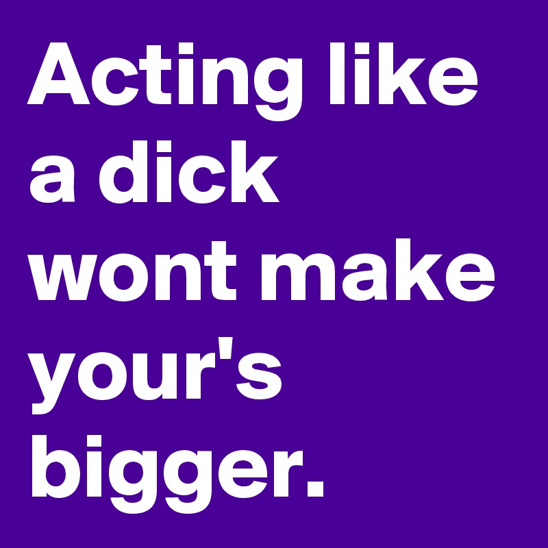 Acting like a dick wont make your's bigger.