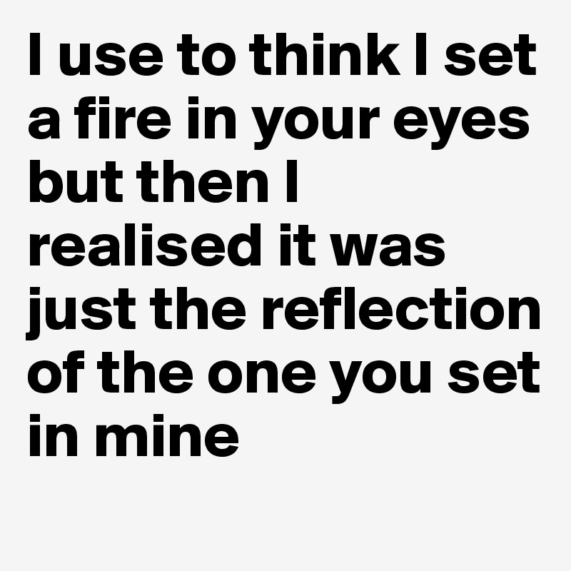 I use to think I set a fire in your eyes but then I realised it was just the reflection of the one you set in mine 