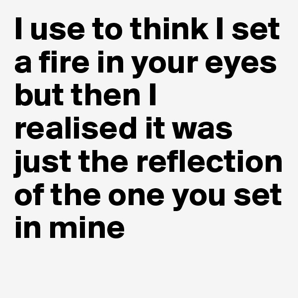 I use to think I set a fire in your eyes but then I realised it was just the reflection of the one you set in mine 