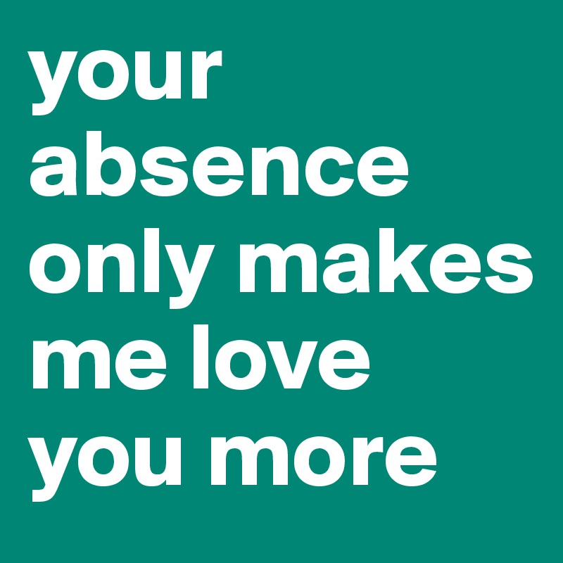 your absence only makes me love you more 