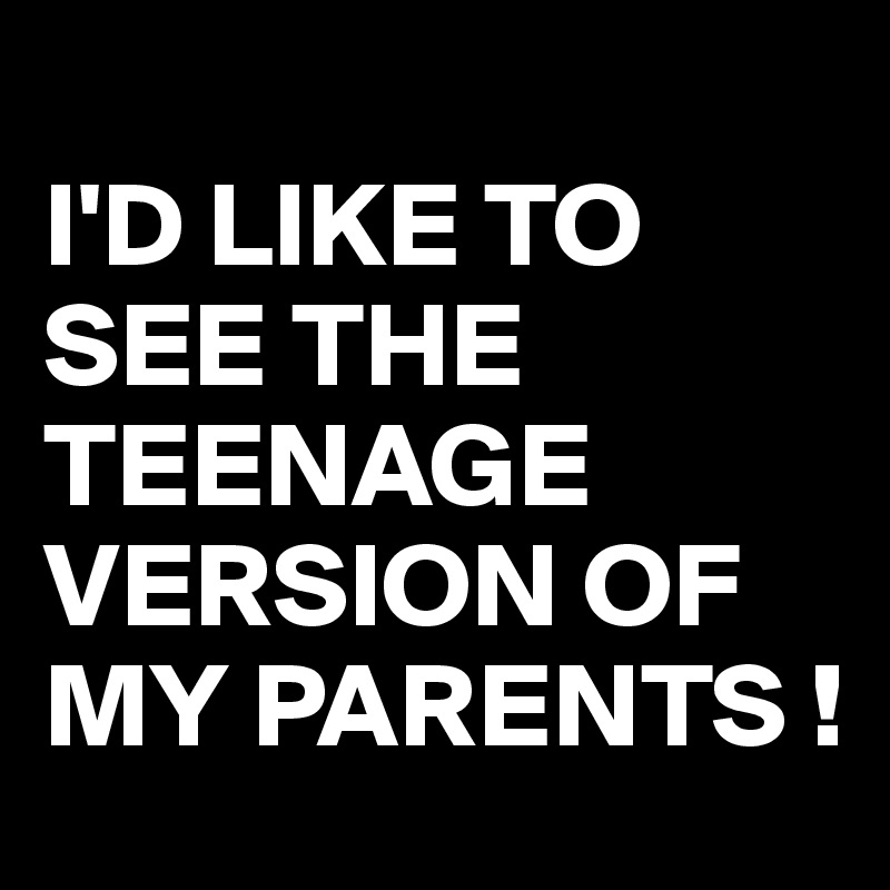 
I'D LIKE TO SEE THE TEENAGE VERSION OF MY PARENTS !