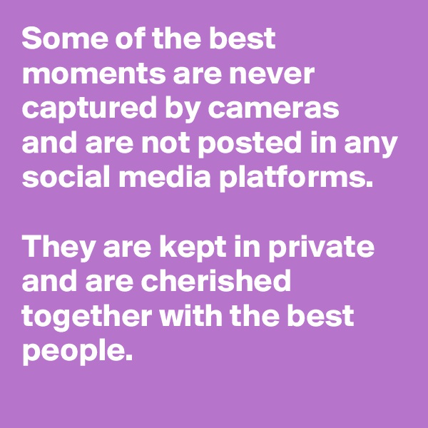 Some of the best moments are never captured by cameras and are not posted in any social media platforms. 

They are kept in private and are cherished together with the best people.  
