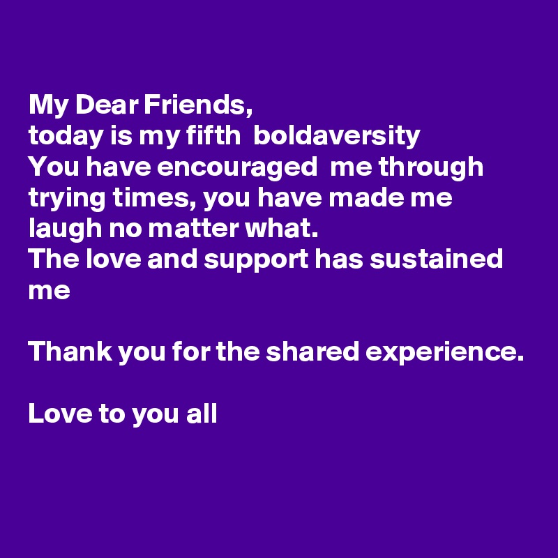 

My Dear Friends,
today is my fifth  boldaversity 
You have encouraged  me through trying times, you have made me laugh no matter what.
The love and support has sustained me 

Thank you for the shared experience. 

Love to you all 

