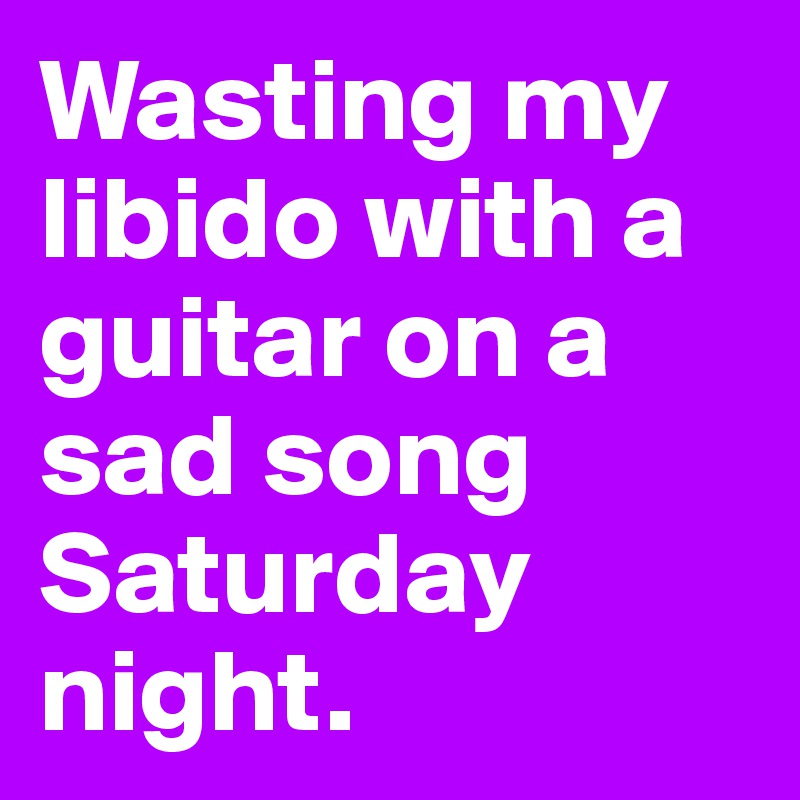 Wasting my libido with a guitar on a sad song Saturday night. 