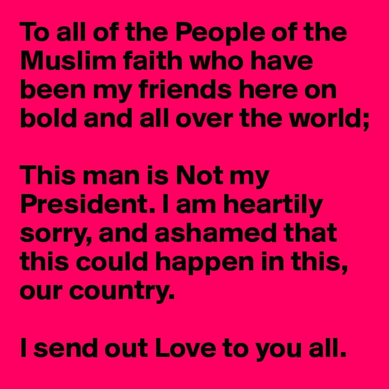To all of the People of the Muslim faith who have been my friends here on bold and all over the world;

This man is Not my President. I am heartily 
sorry, and ashamed that 
this could happen in this, our country.

I send out Love to you all.