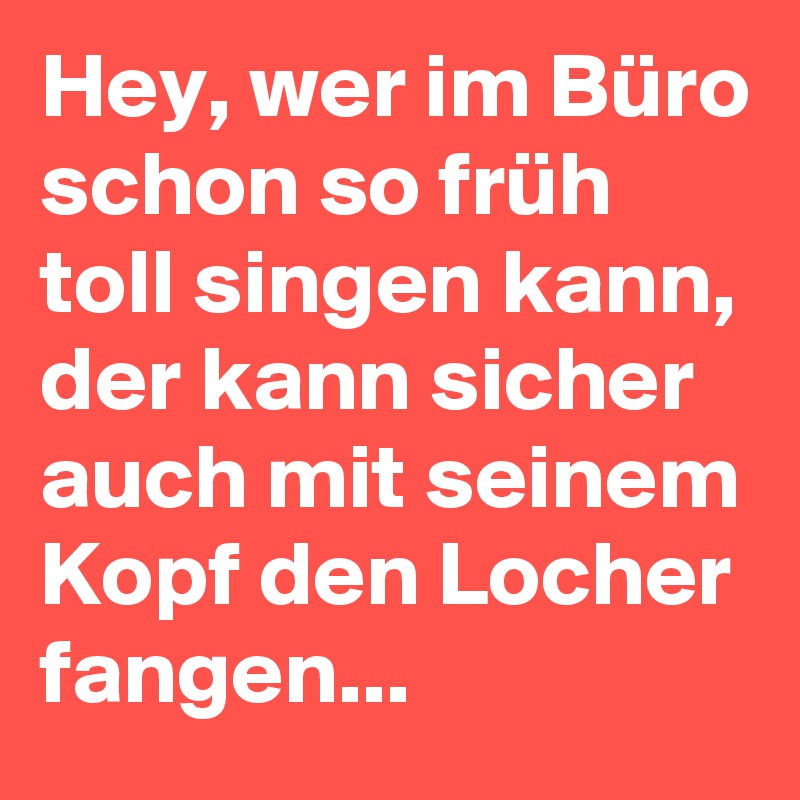 Hey, wer im Büro schon so früh toll singen kann, der kann sicher auch mit seinem Kopf den Locher fangen... 