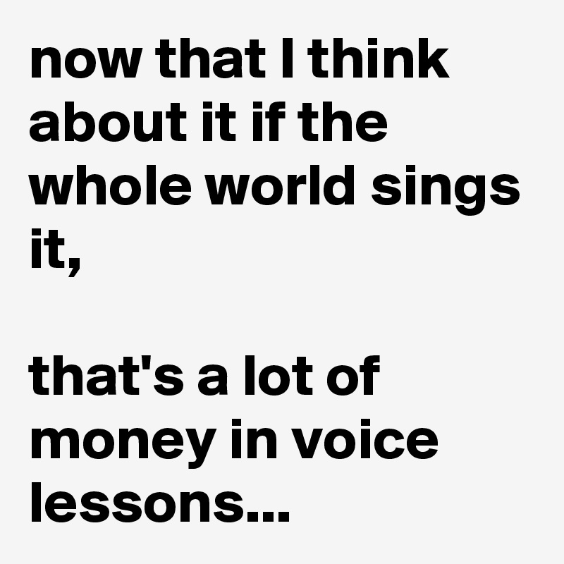 now that I think about it if the whole world sings it, 

that's a lot of money in voice lessons...