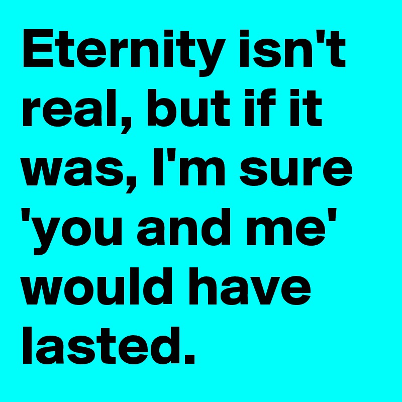 Eternity isn't real, but if it was, I'm sure 'you and me' would have lasted.