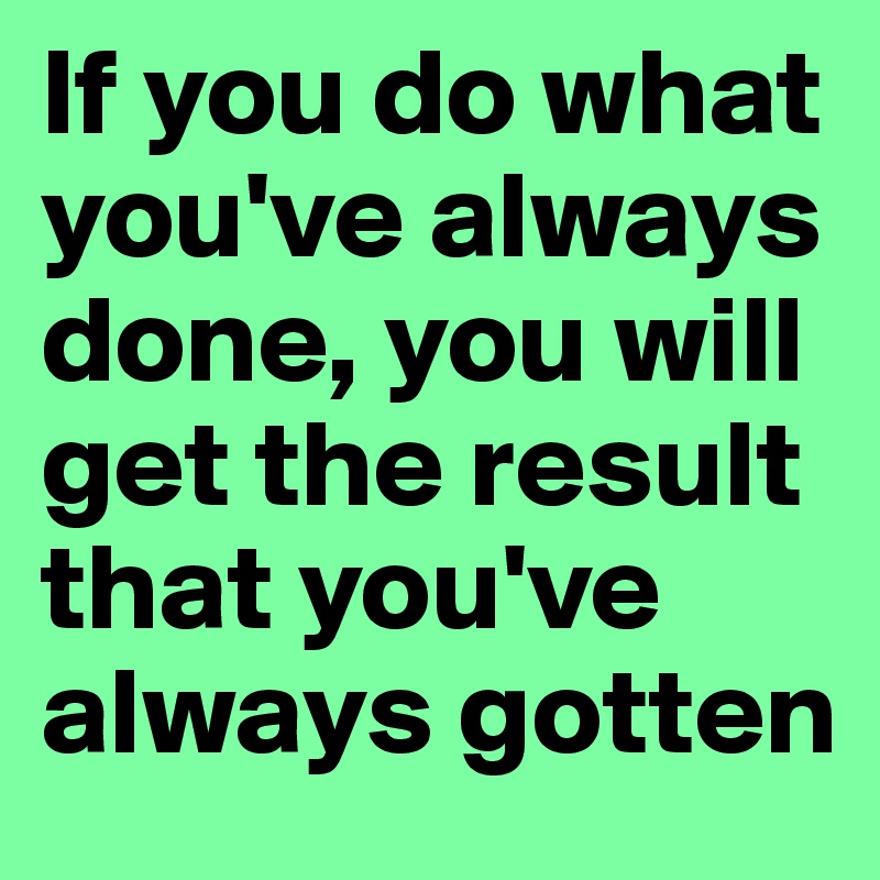 If you do what you've always done, you will get the result that you've always gotten
