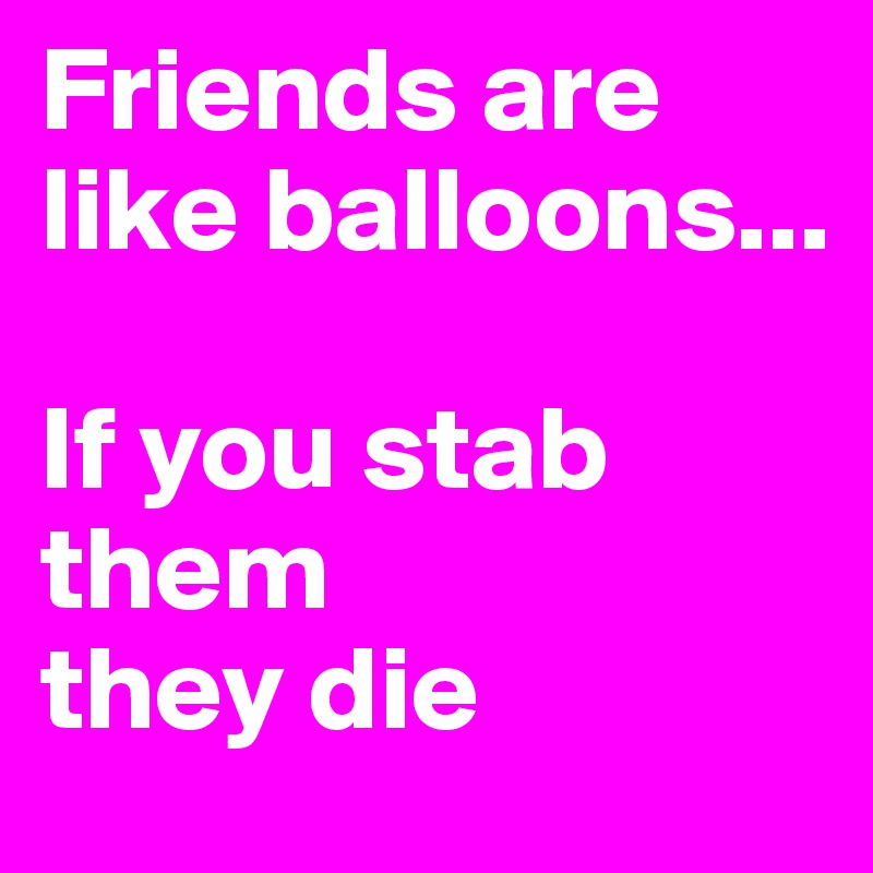 Friends are like balloons...

If you stab them 
they die