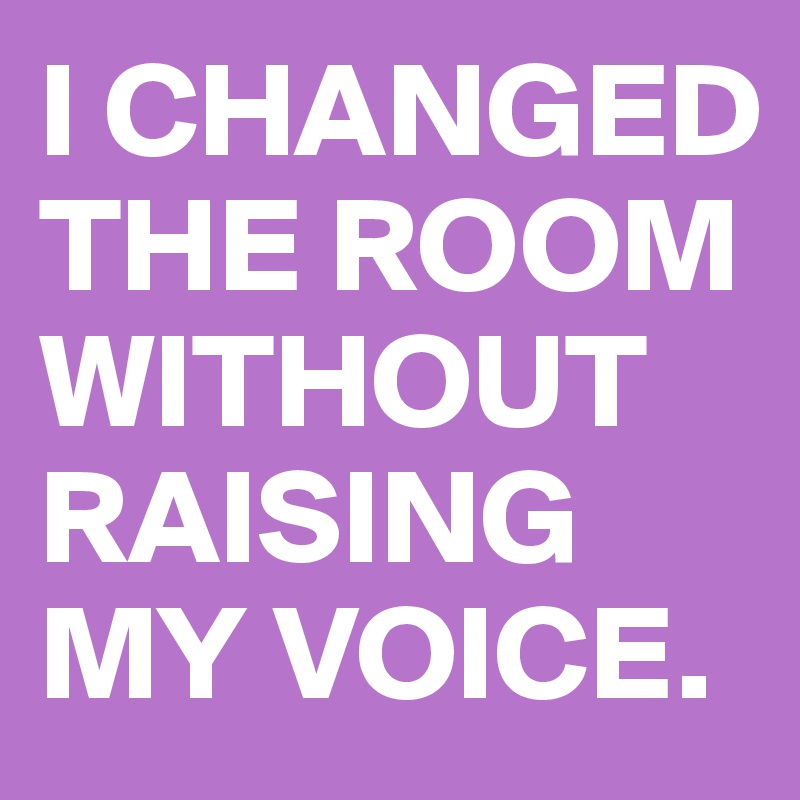 I CHANGED
THE ROOM
WITHOUT
RAISING MY VOICE.