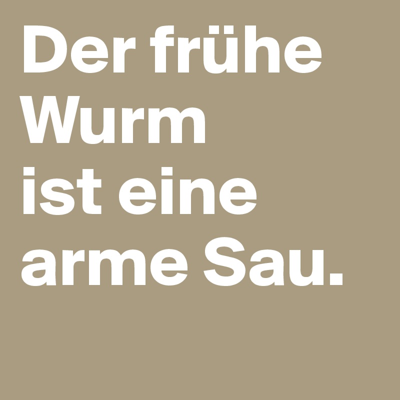 Der frühe Wurm 
ist eine 
arme Sau.
