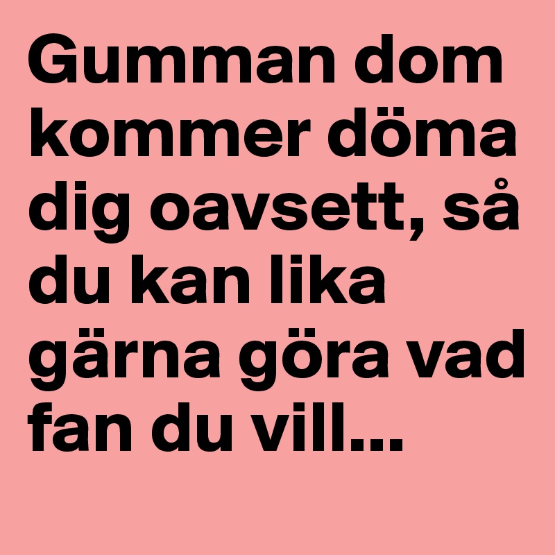 Gumman dom kommer döma dig oavsett, så du kan lika gärna göra vad fan du vill...