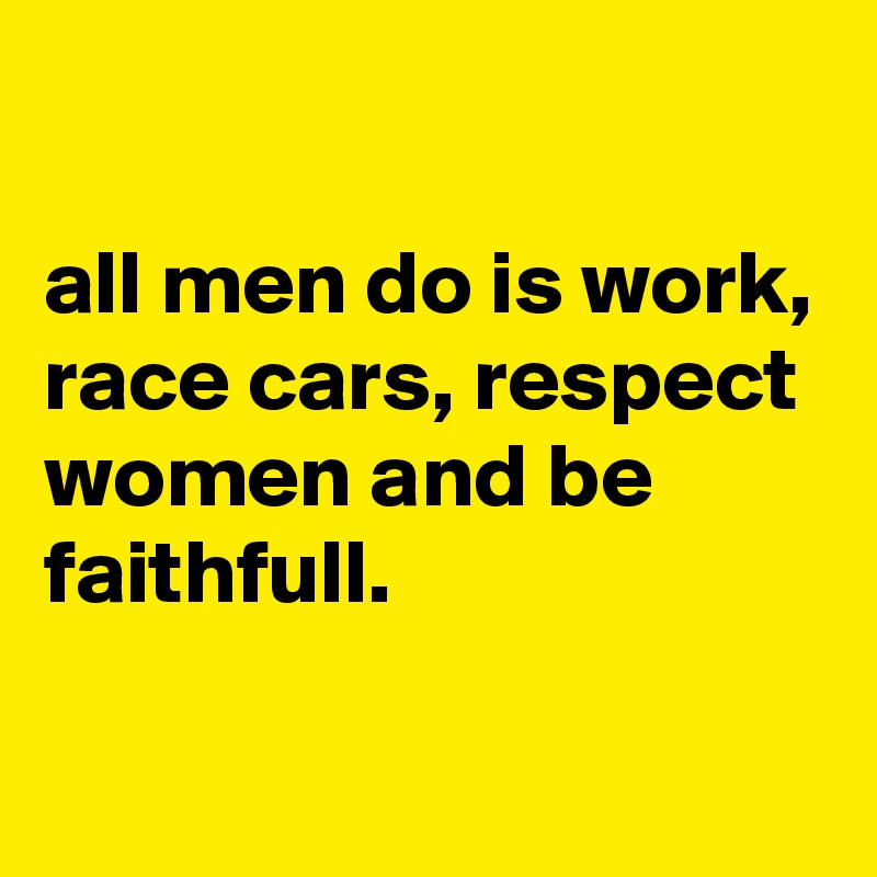 

all men do is work, race cars, respect 
women and be faithfull.

