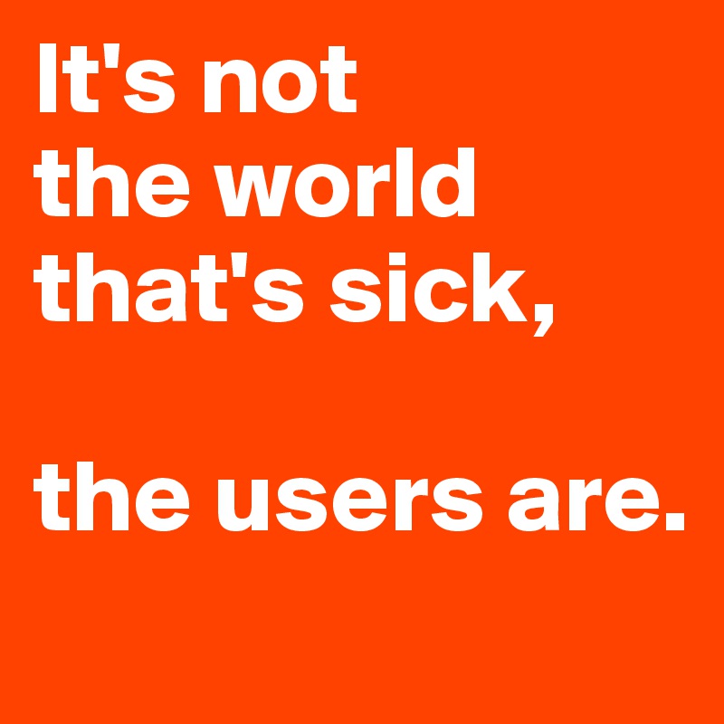 It's not 
the world that's sick, 

the users are.
