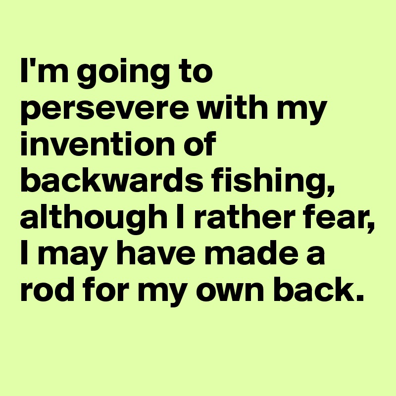 
I'm going to persevere with my invention of backwards fishing, although I rather fear, I may have made a rod for my own back. 
