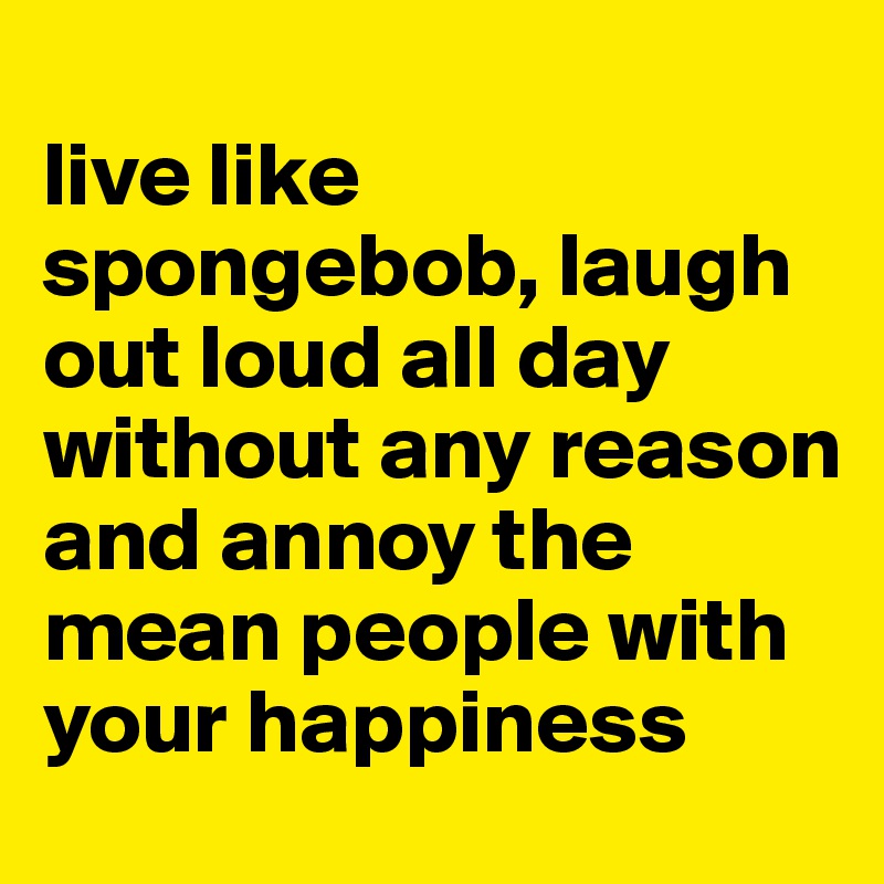
live like spongebob, laugh out loud all day without any reason and annoy the mean people with your happiness